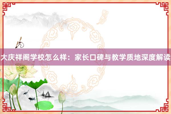 大庆祥阁学校怎么样：家长口碑与教学质地深度解读
